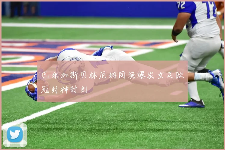 巴尔加斯贝林厄姆同场爆发女足欧冠封神时刻