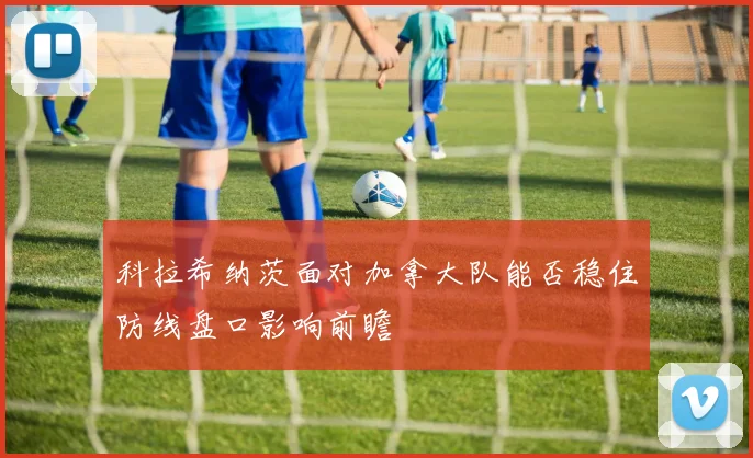 科拉希纳茨面对加拿大队能否稳住防线盘口影响前瞻