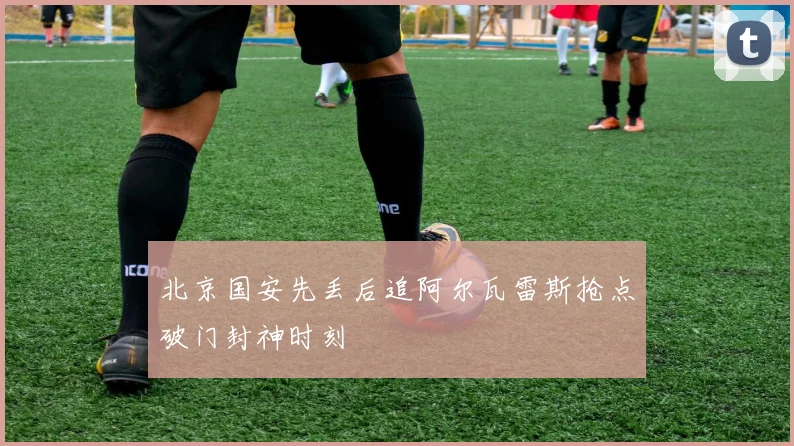 北京国安先丢后追阿尔瓦雷斯抢点破门封神时刻