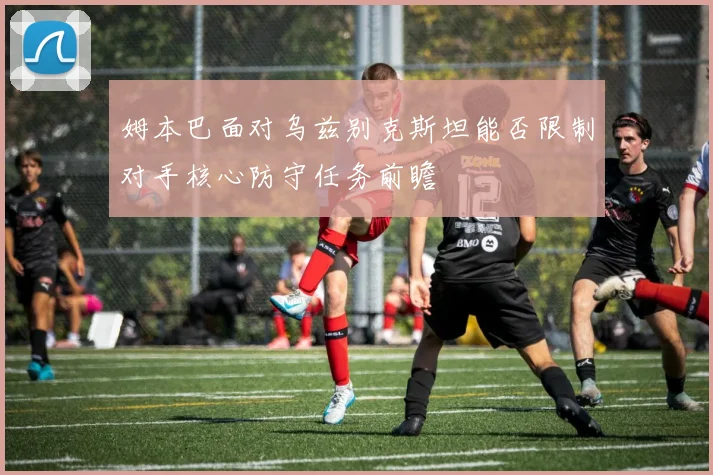 姆本巴面对乌兹别克斯坦能否限制对手核心防守任务前瞻