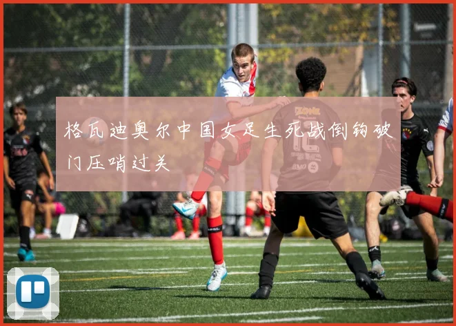 格瓦迪奥尔中国女足生死战倒钩破门压哨过关