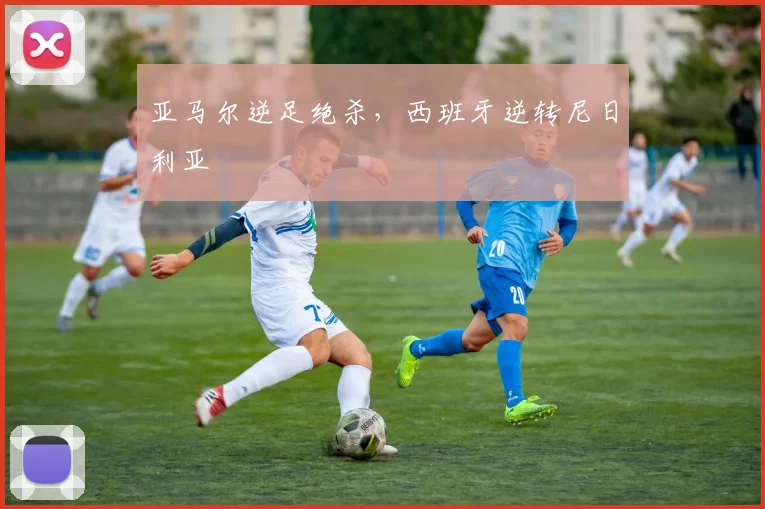 亚马尔逆足绝杀，西班牙逆转尼日利亚