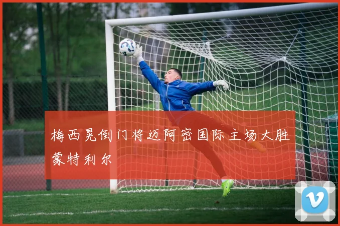 梅西晃倒门将迈阿密国际主场大胜蒙特利尔