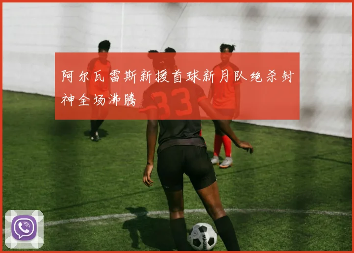 阿尔瓦雷斯新援首球新月队绝杀封神全场沸腾