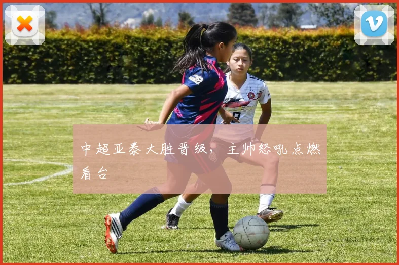 中超亚泰大胜晋级,主帅怒吼点燃看台