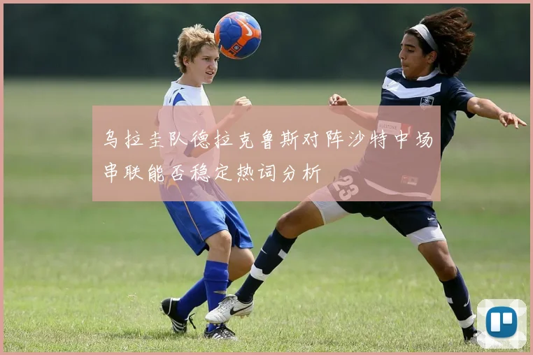 乌拉圭队德拉克鲁斯对阵沙特中场串联能否稳定热词分析