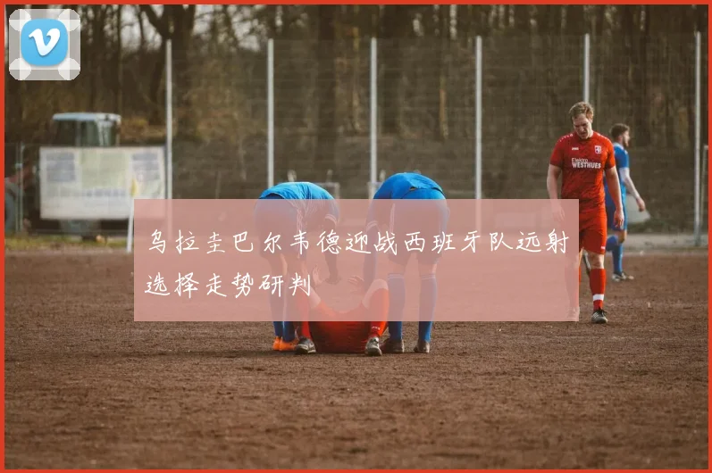 乌拉圭巴尔韦德迎战西班牙队远射选择走势研判