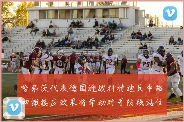 哈弗茨代表德国迎战科特迪瓦中路回撤接应效果将牵动对手防线站位