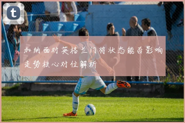 加纳面对英格兰门将状态能否影响走势核心对位解析
