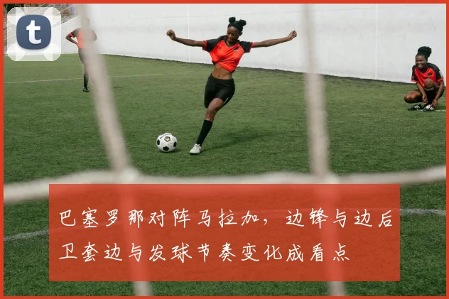 巴塞罗那对阵马拉加，边锋与边后卫套边与发球节奏变化成看点