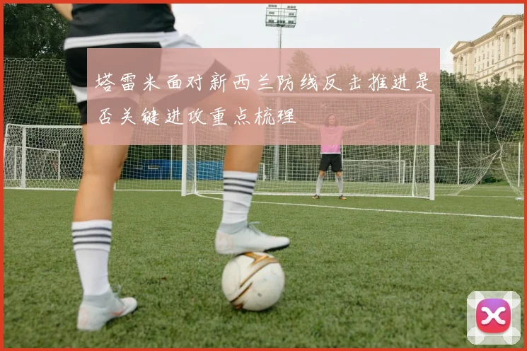 塔雷米面对新西兰防线反击推进是否关键进攻重点梳理