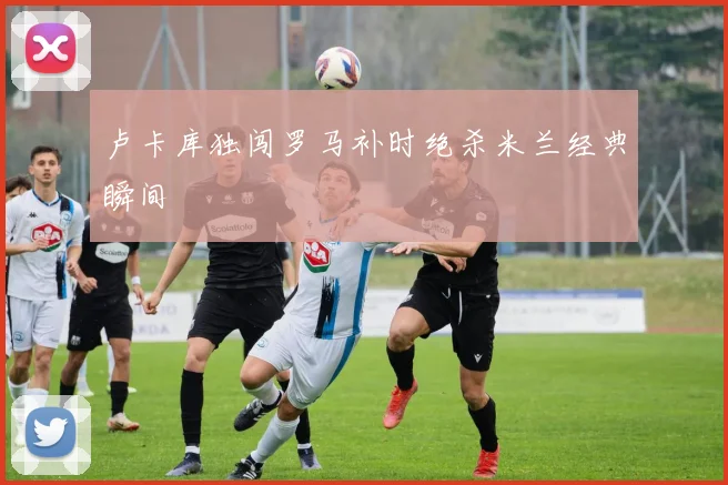 卢卡库独闯罗马补时绝杀米兰经典瞬间