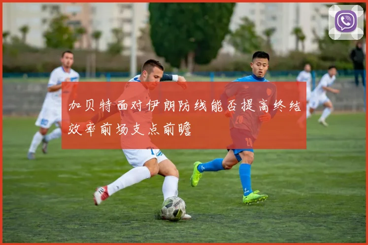 加贝特面对伊朗防线能否提高终结效率前场支点前瞻