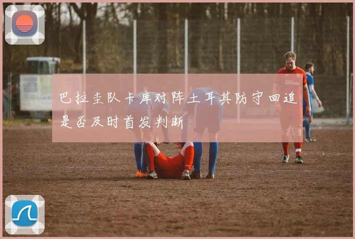 巴拉圭队卡库对阵土耳其防守回追是否及时首发判断