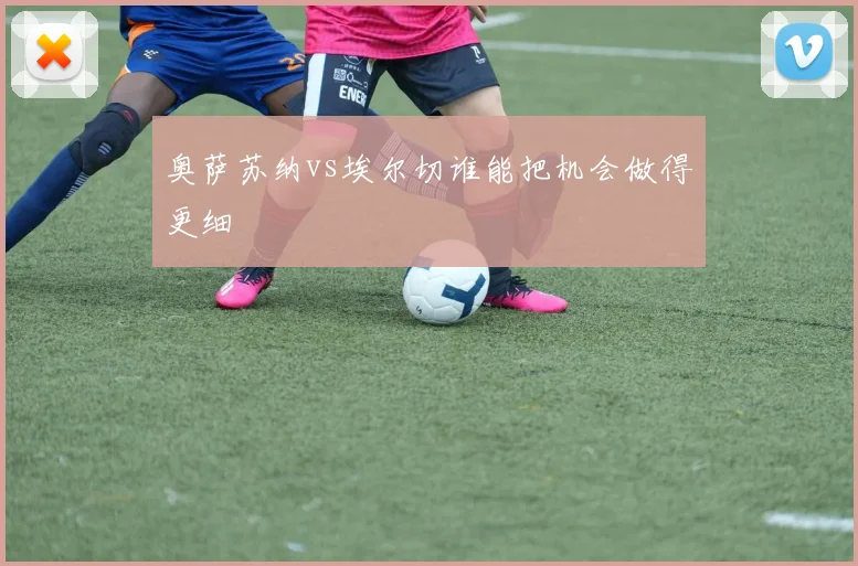 奥萨苏纳vs埃尔切谁能把机会做得更细