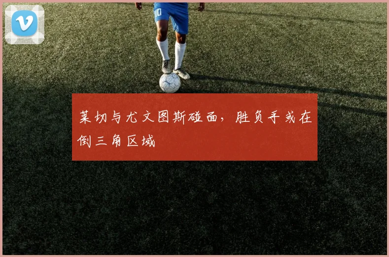 莱切与尤文图斯碰面，胜负手或在倒三角区域