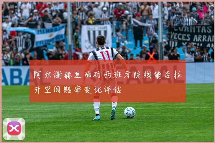 阿尔谢赫里面对西班牙防线能否拉开空间赔率变化评估