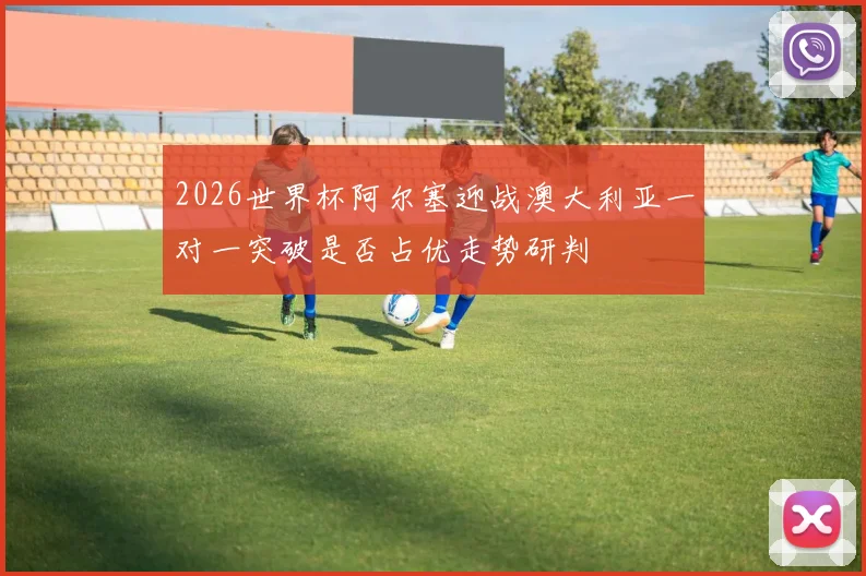 2026世界杯阿尔塞迎战澳大利亚一对一突破是否占优走势研判