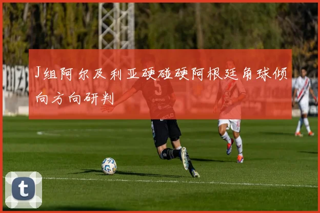 J组阿尔及利亚硬碰硬阿根廷角球倾向方向研判
