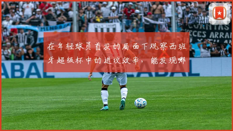在年轻球员首发的局面下观察西班牙超级杯中的进攻效率，能发现哪些细节