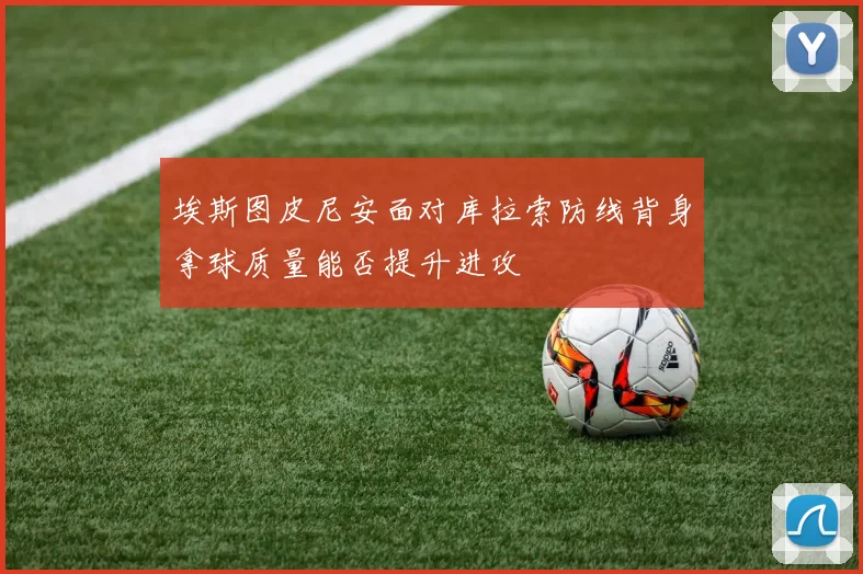 埃斯图皮尼安面对库拉索防线背身拿球质量能否提升进攻
