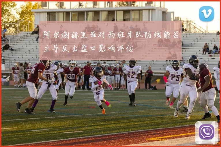 阿尔谢赫里面对西班牙队防线能否主导反击盘口影响评估